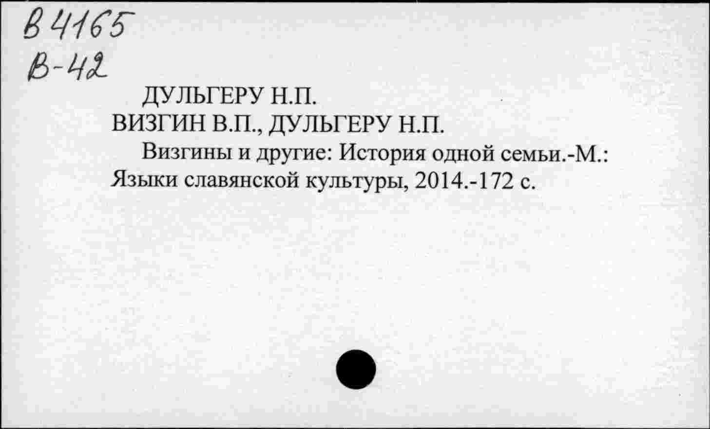 ﻿6^65-
е>-ч1
ДУЛЬГЕРУ Н.П.
ВИЗГИН В.П., ДУЛЬГЕРУ н.п.
Визгины и другие: История одной семьи.-М.: Языки славянской культуры, 2014.-172 с.